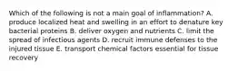 Which of the following is not a main goal of inflammation? A. produce localized heat and swelling in an effort to denature key bacterial proteins B. deliver oxygen and nutrients C. limit the spread of infectious agents D. recruit immune defenses to the injured tissue E. transport chemical factors essential for tissue recovery