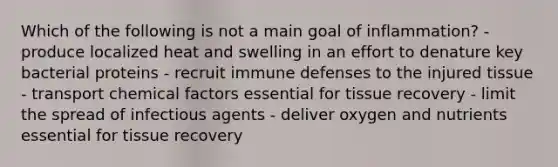 Which of the following is not a main goal of inflammation? - produce localized heat and swelling in an effort to denature key bacterial proteins - recruit immune defenses to the injured tissue - transport chemical factors essential for tissue recovery - limit the spread of infectious agents - deliver oxygen and nutrients essential for tissue recovery