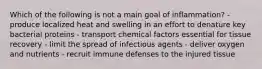 Which of the following is not a main goal of inflammation? - produce localized heat and swelling in an effort to denature key bacterial proteins - transport chemical factors essential for tissue recovery - limit the spread of infectious agents - deliver oxygen and nutrients - recruit immune defenses to the injured tissue