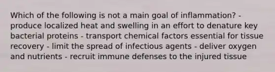 Which of the following is not a main goal of inflammation? - produce localized heat and swelling in an effort to denature key bacterial proteins - transport chemical factors essential for tissue recovery - limit the spread of infectious agents - deliver oxygen and nutrients - recruit immune defenses to the injured tissue