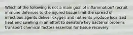 Which of the following is not a main goal of inflammation? recruit immune defenses to the injured tissue limit the spread of infectious agents deliver oxygen and nutrients produce localized heat and swelling in an effort to denature key bacterial proteins transport chemical factors essential for tissue recovery