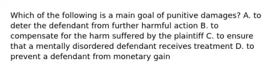 Which of the following is a main goal of punitive damages? A. to deter the defendant from further harmful action B. to compensate for the harm suffered by the plaintiff C. to ensure that a mentally disordered defendant receives treatment D. to prevent a defendant from monetary gain