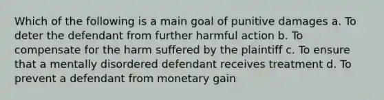 Which of the following is a main goal of punitive damages a. To deter the defendant from further harmful action b. To compensate for the harm suffered by the plaintiff c. To ensure that a mentally disordered defendant receives treatment d. To prevent a defendant from monetary gain