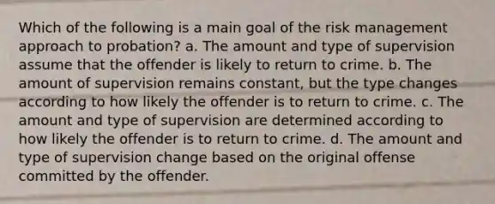 Which of the following is a main goal of the risk management approach to probation? a. The amount and type of supervision assume that the offender is likely to return to crime. b. The amount of supervision remains constant, but the type changes according to how likely the offender is to return to crime. c. The amount and type of supervision are determined according to how likely the offender is to return to crime. d. The amount and type of supervision change based on the original offense committed by the offender.