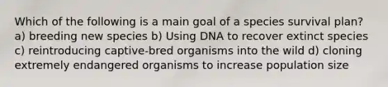 Which of the following is a main goal of a species survival plan? a) breeding new species b) Using DNA to recover extinct species c) reintroducing captive-bred organisms into the wild d) cloning extremely endangered organisms to increase population size