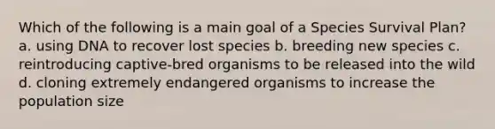 Which of the following is a main goal of a Species Survival Plan? a. using DNA to recover lost species b. breeding new species c. reintroducing captive-bred organisms to be released into the wild d. cloning extremely endangered organisms to increase the population size