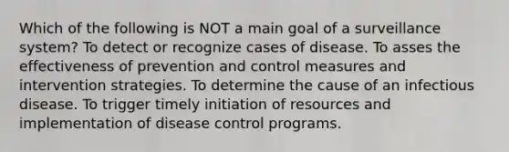 Which of the following is NOT a main goal of a surveillance system? To detect or recognize cases of disease. To asses the effectiveness of prevention and control measures and intervention strategies. To determine the cause of an infectious disease. To trigger timely initiation of resources and implementation of disease control programs.