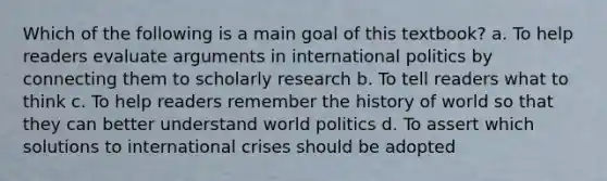 Which of the following is a main goal of this textbook? a. To help readers evaluate arguments in international politics by connecting them to scholarly research b. To tell readers what to think c. To help readers remember the history of world so that they can better understand world politics d. To assert which solutions to international crises should be adopted