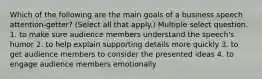 Which of the following are the main goals of a business speech attention-getter? (Select all that apply.) Multiple select question. 1. to make sure audience members understand the speech's humor 2. to help explain supporting details more quickly 3. to get audience members to consider the presented ideas 4. to engage audience members emotionally