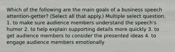 Which of the following are the main goals of a business speech attention-getter? (Select all that apply.) Multiple select question. 1. to make sure audience members understand the speech's humor 2. to help explain supporting details more quickly 3. to get audience members to consider the presented ideas 4. to engage audience members emotionally