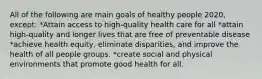 All of the following are main goals of healthy people 2020, except: *Attain access to high-quality health care for all *attain high-quality and longer lives that are free of preventable disease *achieve health equity, eliminate disparities, and improve the health of all people groups. *create social and physical environments that promote good health for all.