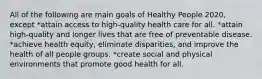 All of the following are main goals of Healthy People 2020, except *attain access to high-quality health care for all. *attain high-quality and longer lives that are free of preventable disease. *achieve health equity, eliminate disparities, and improve the health of all people groups. *create social and physical environments that promote good health for all.