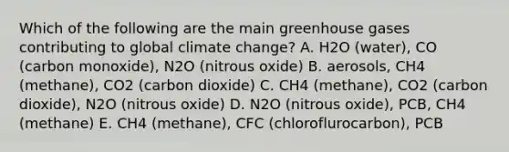 Which of the following are the main greenhouse gases contributing to global climate change? A. H2O (water), CO (carbon monoxide), N2O (nitrous oxide) B. aerosols, CH4 (methane), CO2 (carbon dioxide) C. CH4 (methane), CO2 (carbon dioxide), N2O (nitrous oxide) D. N2O (nitrous oxide), PCB, CH4 (methane) E. CH4 (methane), CFC (chloroflurocarbon), PCB