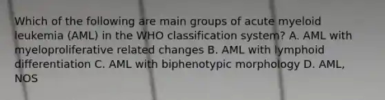 Which of the following are main groups of acute myeloid leukemia (AML) in the WHO classification system? A. AML with myeloproliferative related changes B. AML with lymphoid differentiation C. AML with biphenotypic morphology D. AML, NOS