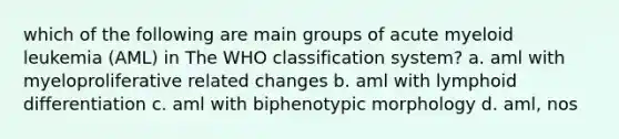 which of the following are main groups of acute myeloid leukemia (AML) in The WHO classification system? a. aml with myeloproliferative related changes b. aml with lymphoid differentiation c. aml with biphenotypic morphology d. aml, nos