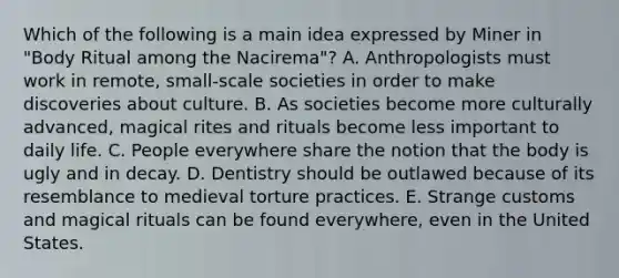 Which of the following is a main idea expressed by Miner in "Body Ritual among the Nacirema"? A. Anthropologists must work in remote, small-scale societies in order to make discoveries about culture. B. As societies become more culturally advanced, magical rites and rituals become less important to daily life. C. People everywhere share the notion that the body is ugly and in decay. D. Dentistry should be outlawed because of its resemblance to medieval torture practices. E. Strange customs and magical rituals can be found everywhere, even in the United States.