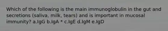 Which of the following is the main immunoglobulin in the gut and secretions (saliva, milk, tears) and is important in mucosal immunity? a.IgG b.IgA * c.IgE d.IgM e.IgD