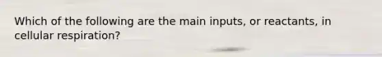 Which of the following are the main inputs, or reactants, in cellular respiration?