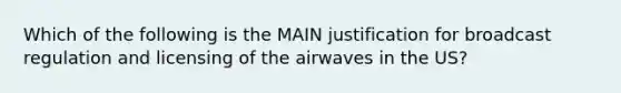 Which of the following is the MAIN justification for broadcast regulation and licensing of the airwaves in the US?