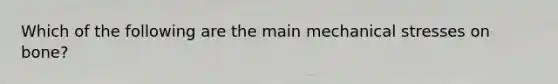 Which of the following are the main mechanical stresses on bone?
