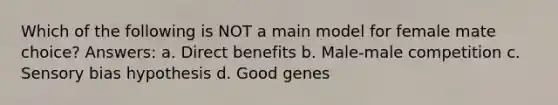 Which of the following is NOT a main model for female mate choice? Answers: a. Direct benefits b. Male-male competition c. Sensory bias hypothesis d. Good genes