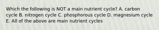 Which the following is NOT a main nutrient cycle? A. carbon cycle B. nitrogen cycle C. phosphorous cycle D. magnesium cycle E. All of the above are main nutrient cycles