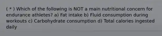 ( * ) Which of the following is NOT a main nutritional concern for endurance athletes? a) Fat intake b) Fluid consumption during workouts c) Carbohydrate consumption d) Total calories ingested daily