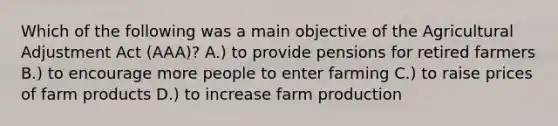 Which of the following was a main objective of the Agricultural Adjustment Act (AAA)? A.) to provide pensions for retired farmers B.) to encourage more people to enter farming C.) to raise prices of farm products D.) to increase farm production