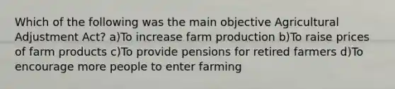 Which of the following was the main objective Agricultural Adjustment Act? a)To increase farm production b)To raise prices of farm products c)To provide pensions for retired farmers d)To encourage more people to enter farming