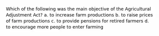 Which of the following was the main objective of the Agricultural Adjustment Act? a. to increase farm productions b. to raise prices of farm productions c. to provide pensions for retired farmers d. to encourage more people to enter farming