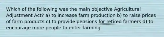 Which of the following was the main objective Agricultural Adjustment Act? a) to increase farm production b) to raise prices of farm products c) to provide pensions for retired farmers d) to encourage more people to enter farming