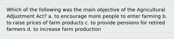 Which of the following was the main objective of the Agricultural Adjustment Act? a. to encourage more people to enter farming b. to raise prices of farm products c. to provide pensions for retired farmers d. to increase farm production