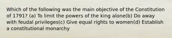 Which of the following was the main objective of the Constitution of 1791? (a) To limit the powers of the king alone(b) Do away with feudal privileges(c) Give equal rights to women(d) Establish a constitutional monarchy