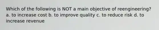 Which of the following is NOT a main objective of reengineering? a. to increase cost b. to improve quality c. to reduce risk d. to increase revenue