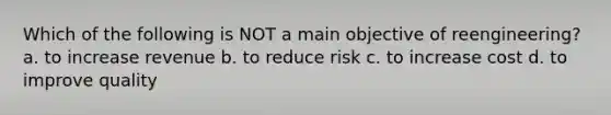 Which of the following is NOT a main objective of reengineering? a. to increase revenue b. to reduce risk c. to increase cost d. to improve quality