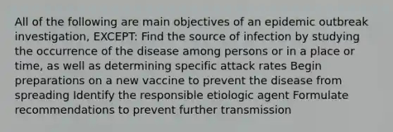 All of the following are main objectives of an epidemic outbreak investigation, EXCEPT: Find the source of infection by studying the occurrence of the disease among persons or in a place or time, as well as determining specific attack rates Begin preparations on a new vaccine to prevent the disease from spreading Identify the responsible etiologic agent Formulate recommendations to prevent further transmission