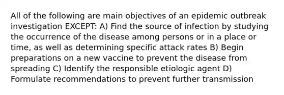 All of the following are main objectives of an epidemic outbreak investigation EXCEPT: A) Find the source of infection by studying the occurrence of the disease among persons or in a place or time, as well as determining specific attack rates B) Begin preparations on a new vaccine to prevent the disease from spreading C) Identify the responsible etiologic agent D) Formulate recommendations to prevent further transmission