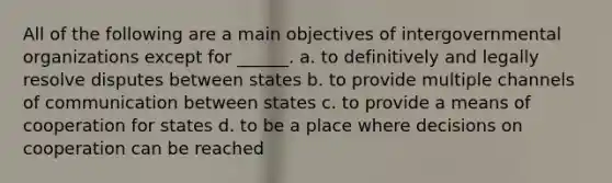 All of the following are a main objectives of intergovernmental organizations except for ______. a. to definitively and legally resolve disputes between states b. to provide multiple channels of communication between states c. to provide a means of cooperation for states d. to be a place where decisions on cooperation can be reached