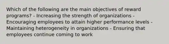 Which of the following are the main objectives of reward programs? - Increasing the strength of organizations - Encouraging employees to attain higher performance levels - Maintaining heterogeneity in organizations - Ensuring that employees continue coming to work