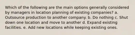 Which of the following are the main options generally considered by managers in location planning of existing companies? a. Outsource production to another company. b. Do nothing c. Shut down one location and move to another d. Expand existing facilities. e. Add new locations while keeping existing ones.