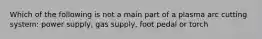 Which of the following is not a main part of a plasma arc cutting system: power supply, gas supply, foot pedal or torch