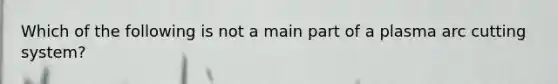 Which of the following is not a main part of a plasma arc cutting system?