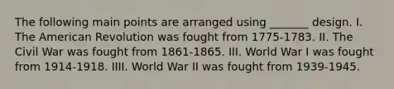 The following main points are arranged using _______ design. I. The American Revolution was fought from 1775-1783. II. The Civil War was fought from 1861-1865. III. World War I was fought from 1914-1918. IIII. World War II was fought from 1939-1945.