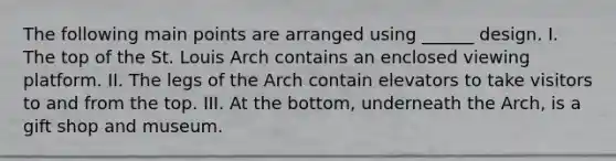 The following main points are arranged using ______ design. I. The top of the St. Louis Arch contains an enclosed viewing platform. II. The legs of the Arch contain elevators to take visitors to and from the top. III. At the bottom, underneath the Arch, is a gift shop and museum.