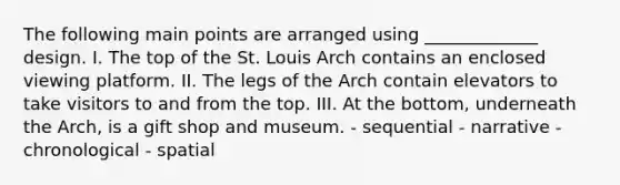 The following main points are arranged using _____________ design. I. The top of the St. Louis Arch contains an enclosed viewing platform. II. The legs of the Arch contain elevators to take visitors to and from the top. III. At the bottom, underneath the Arch, is a gift shop and museum. - sequential - narrative - chronological - spatial