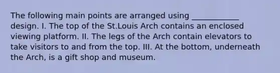 The following main points are arranged using ____________ design. I. The top of the St.Louis Arch contains an enclosed viewing platform. II. The legs of the Arch contain elevators to take visitors to and from the top. III. At the bottom, underneath the Arch, is a gift shop and museum.