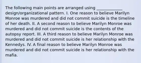 The following main points are arranged using _____________ design/organizational pattern. I. One reason to believe Marilyn Monroe was murdered and did not commit suicide is the timeline of her death. II. A second reason to believe Marilyn Monroe was murdered and did not commit suicide is the contents of the autopsy report. III. A third reason to believe Marilyn Monroe was murdered and did not commit suicide is her relationship with the Kennedys. IV. A final reason to believe Marilyn Monroe was murdered and did not commit suicide is her relationship with the mafia.