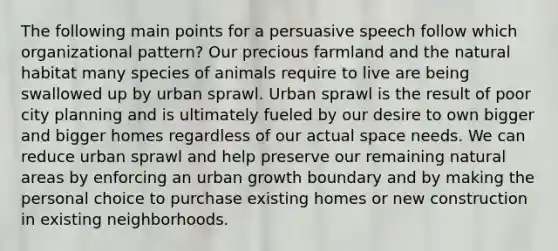 The following main points for a persuasive speech follow which organizational pattern? Our precious farmland and the natural habitat many species of animals require to live are being swallowed up by urban sprawl. Urban sprawl is the result of poor city planning and is ultimately fueled by our desire to own bigger and bigger homes regardless of our actual space needs. We can reduce urban sprawl and help preserve our remaining natural areas by enforcing an urban growth boundary and by making the personal choice to purchase existing homes or new construction in existing neighborhoods.