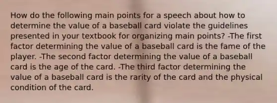 How do the following main points for a speech about how to determine the value of a baseball card violate the guidelines presented in your textbook for organizing main points? -The first factor determining the value of a baseball card is the fame of the player. -The second factor determining the value of a baseball card is the age of the card. -The third factor determining the value of a baseball card is the rarity of the card and the physical condition of the card.