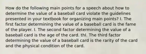 How do the following main points for a speech about how to determine the value of a baseball card violate the guidelines presented in your textbook for organizing main points? I. The first factor determining the value of a baseball card is the fame of the player. I. The second factor determining the value of a baseball card is the age of the card. thI. The third factor determining the value of a baseball card is the rarity of the card and the physical condition of the card.